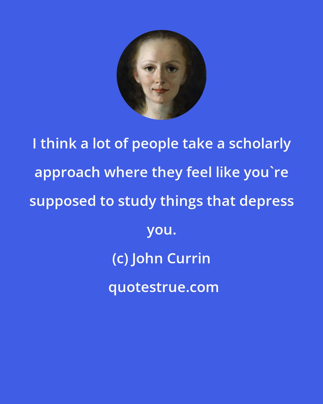 John Currin: I think a lot of people take a scholarly approach where they feel like you're supposed to study things that depress you.