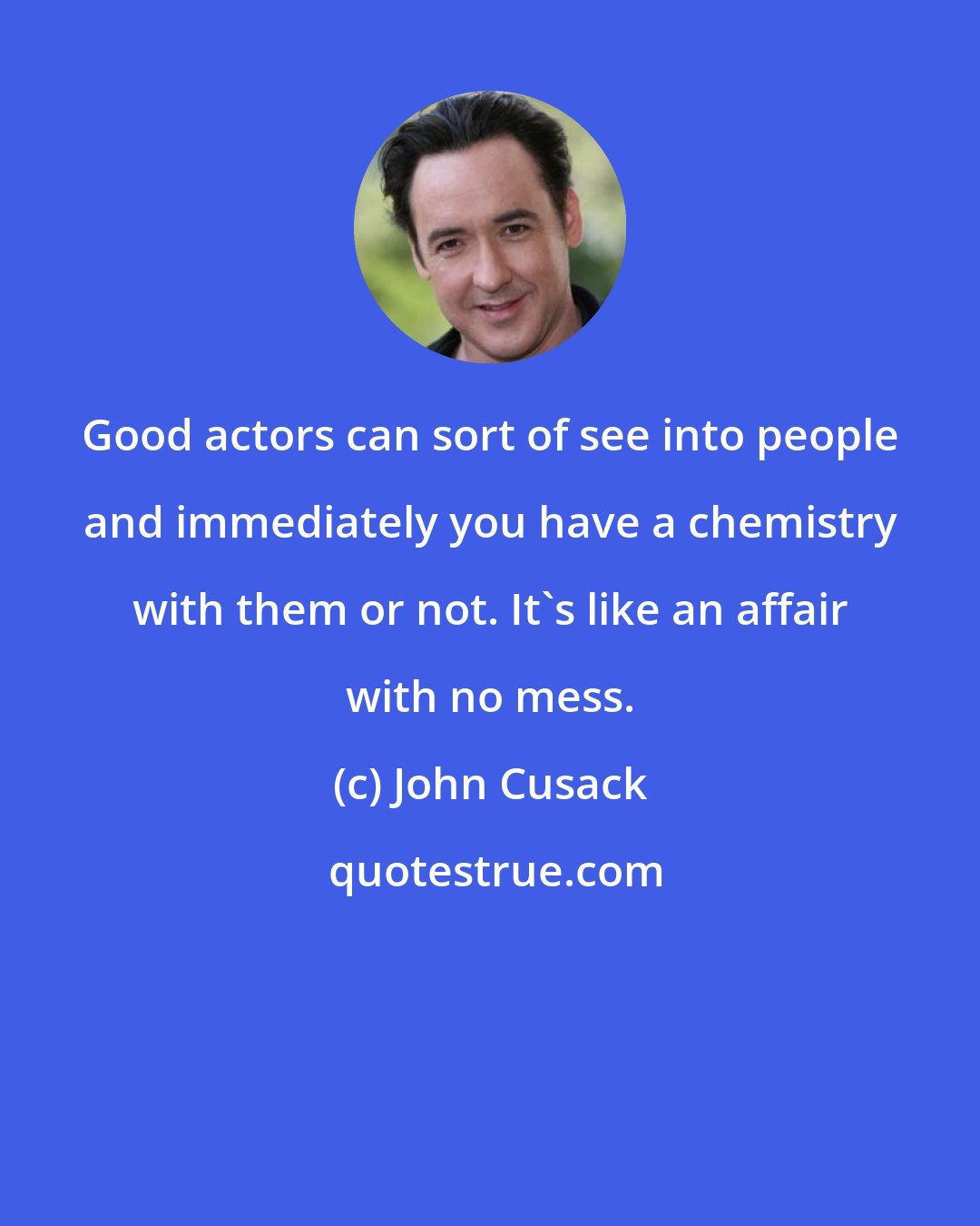 John Cusack: Good actors can sort of see into people and immediately you have a chemistry with them or not. It's like an affair with no mess.