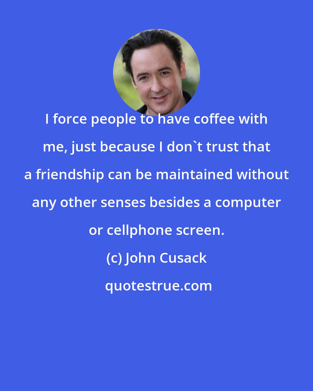 John Cusack: I force people to have coffee with me, just because I don't trust that a friendship can be maintained without any other senses besides a computer or cellphone screen.