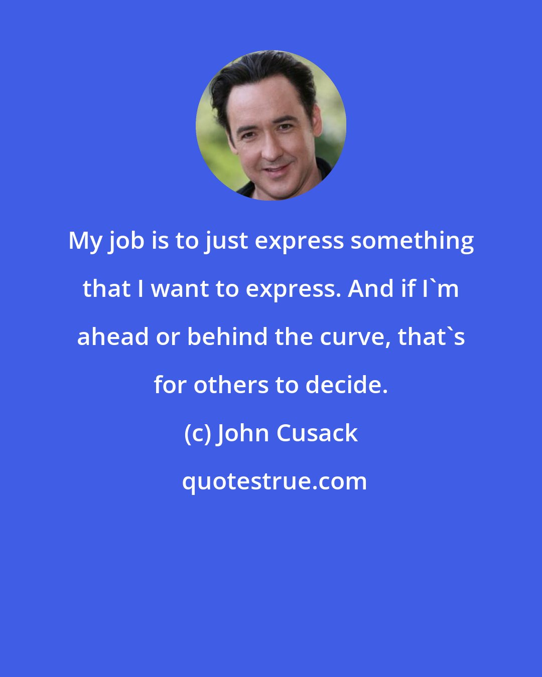 John Cusack: My job is to just express something that I want to express. And if I'm ahead or behind the curve, that's for others to decide.