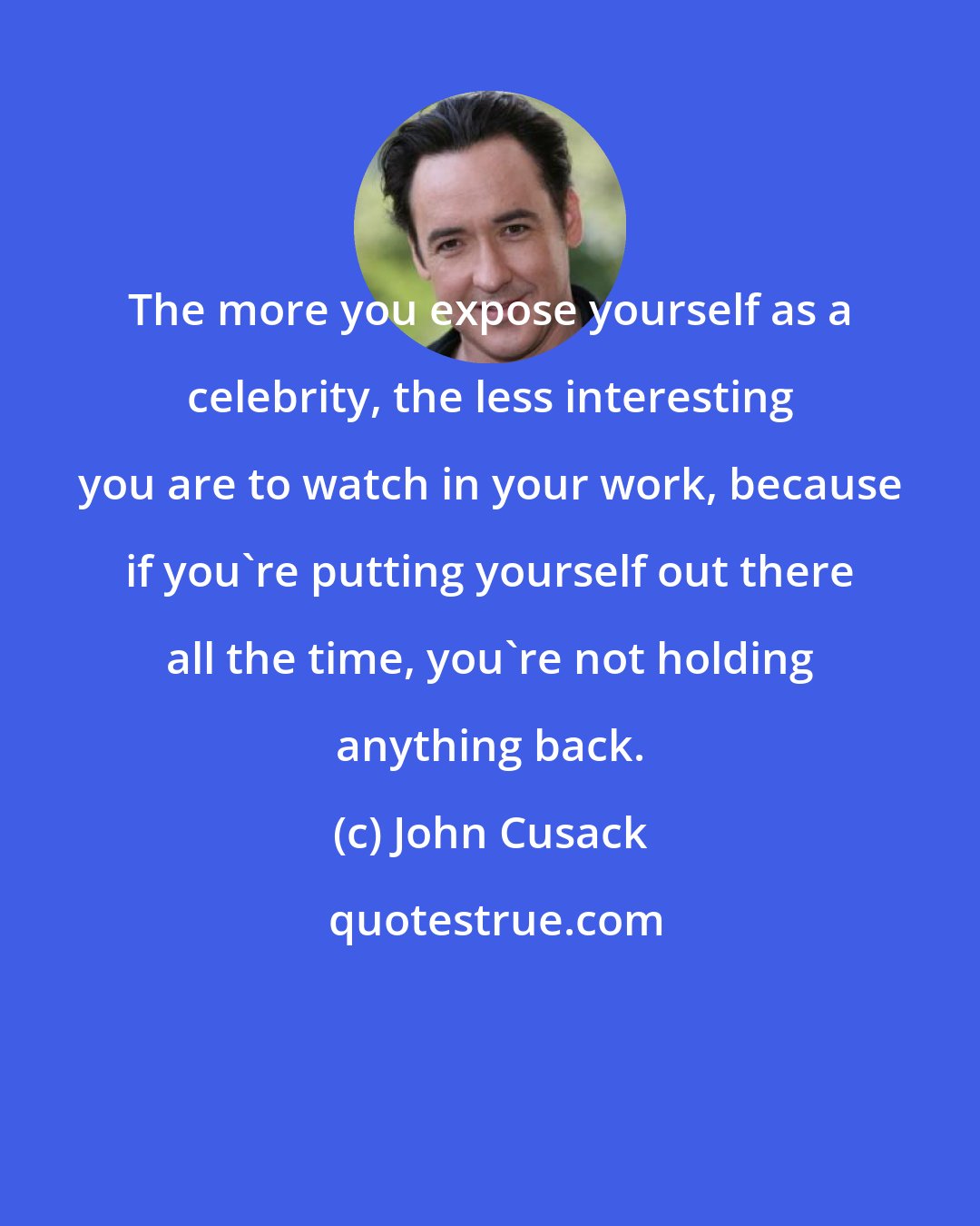 John Cusack: The more you expose yourself as a celebrity, the less interesting you are to watch in your work, because if you're putting yourself out there all the time, you're not holding anything back.