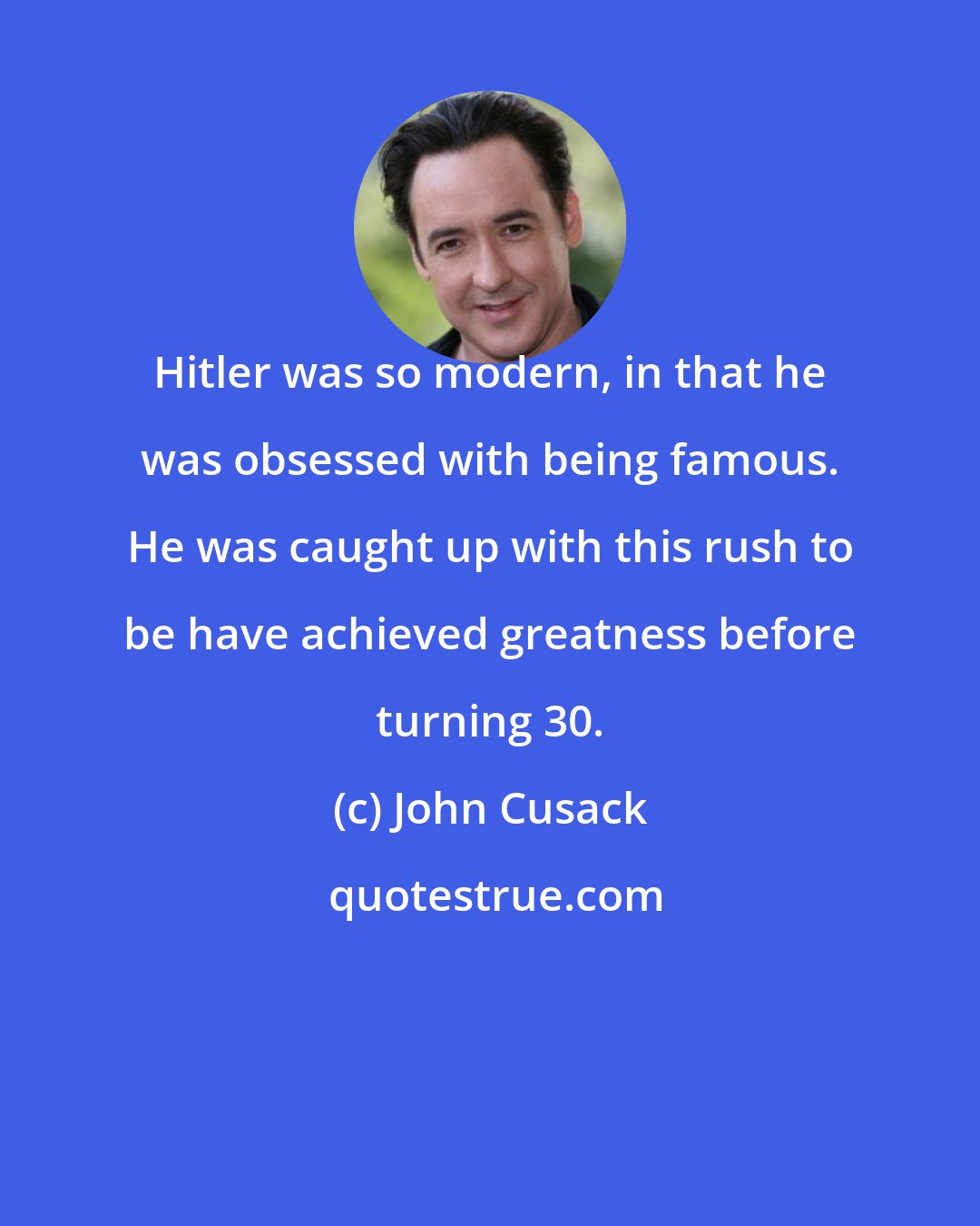 John Cusack: Hitler was so modern, in that he was obsessed with being famous. He was caught up with this rush to be have achieved greatness before turning 30.