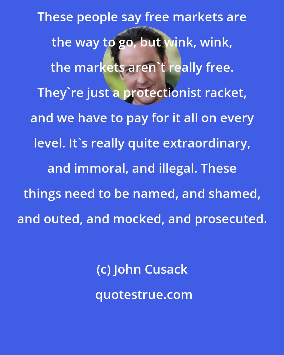 John Cusack: These people say free markets are the way to go, but wink, wink, the markets aren't really free. They're just a protectionist racket, and we have to pay for it all on every level. It's really quite extraordinary, and immoral, and illegal. These things need to be named, and shamed, and outed, and mocked, and prosecuted.