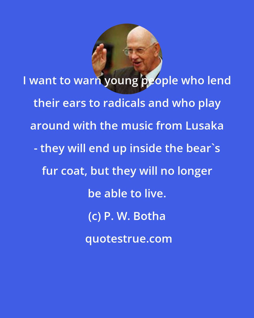P. W. Botha: I want to warn young people who lend their ears to radicals and who play around with the music from Lusaka - they will end up inside the bear's fur coat, but they will no longer be able to live.