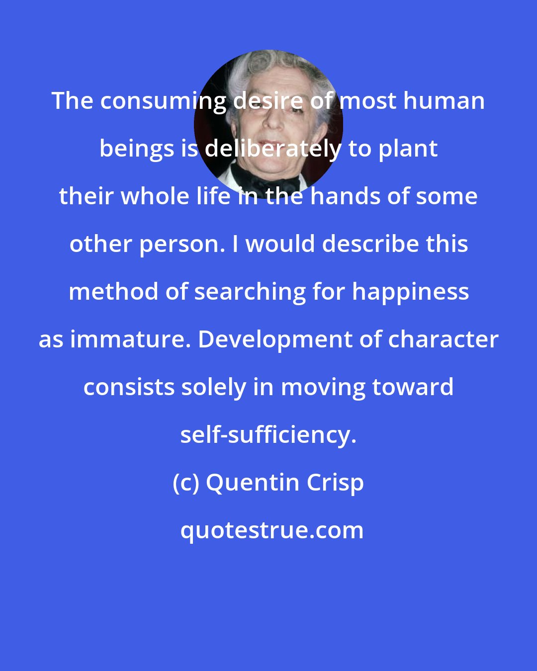 Quentin Crisp: The consuming desire of most human beings is deliberately to plant their whole life in the hands of some other person. I would describe this method of searching for happiness as immature. Development of character consists solely in moving toward self-sufficiency.