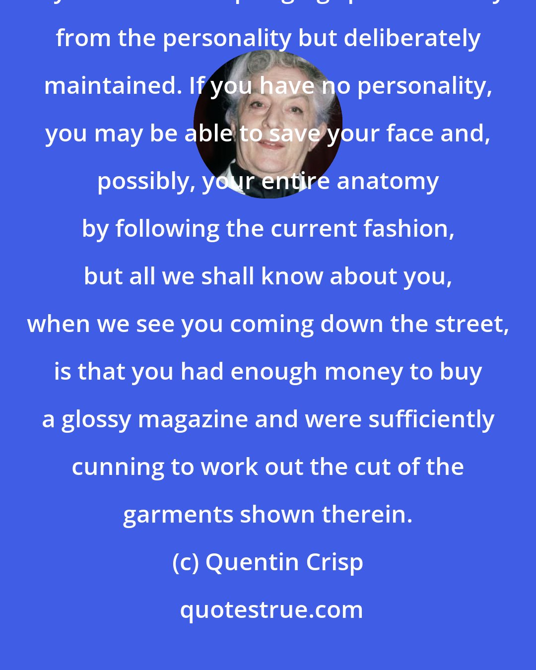 Quentin Crisp: Fashion is not style. Nay, we can say more: Fashion is instead of style. Style is an idiom springing spontaneously from the personality but deliberately maintained. If you have no personality, you may be able to save your face and, possibly, your entire anatomy by following the current fashion, but all we shall know about you, when we see you coming down the street, is that you had enough money to buy a glossy magazine and were sufficiently cunning to work out the cut of the garments shown therein.