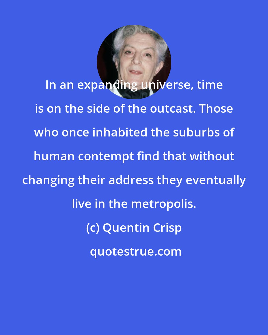 Quentin Crisp: In an expanding universe, time is on the side of the outcast. Those who once inhabited the suburbs of human contempt find that without changing their address they eventually live in the metropolis.