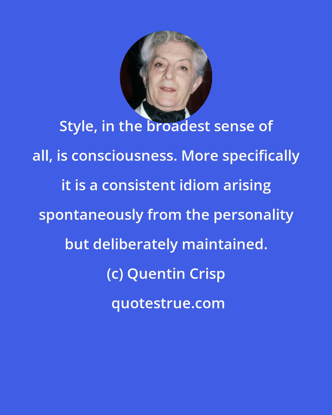 Quentin Crisp: Style, in the broadest sense of all, is consciousness. More specifically it is a consistent idiom arising spontaneously from the personality but deliberately maintained.