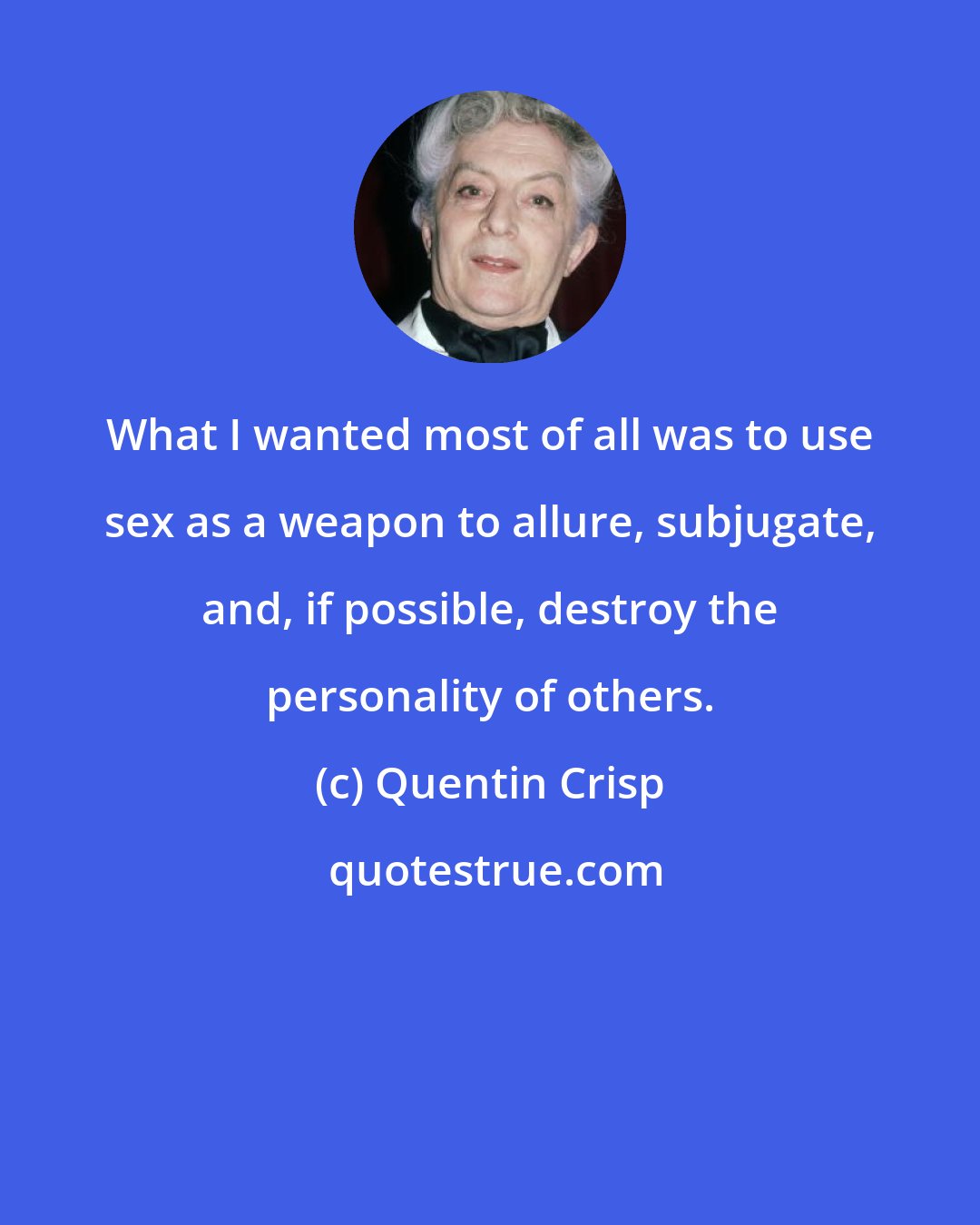 Quentin Crisp: What I wanted most of all was to use sex as a weapon to allure, subjugate, and, if possible, destroy the personality of others.