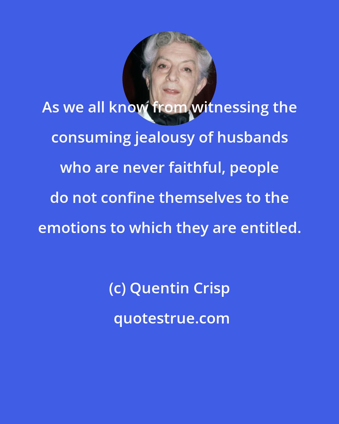 Quentin Crisp: As we all know from witnessing the consuming jealousy of husbands who are never faithful, people do not confine themselves to the emotions to which they are entitled.