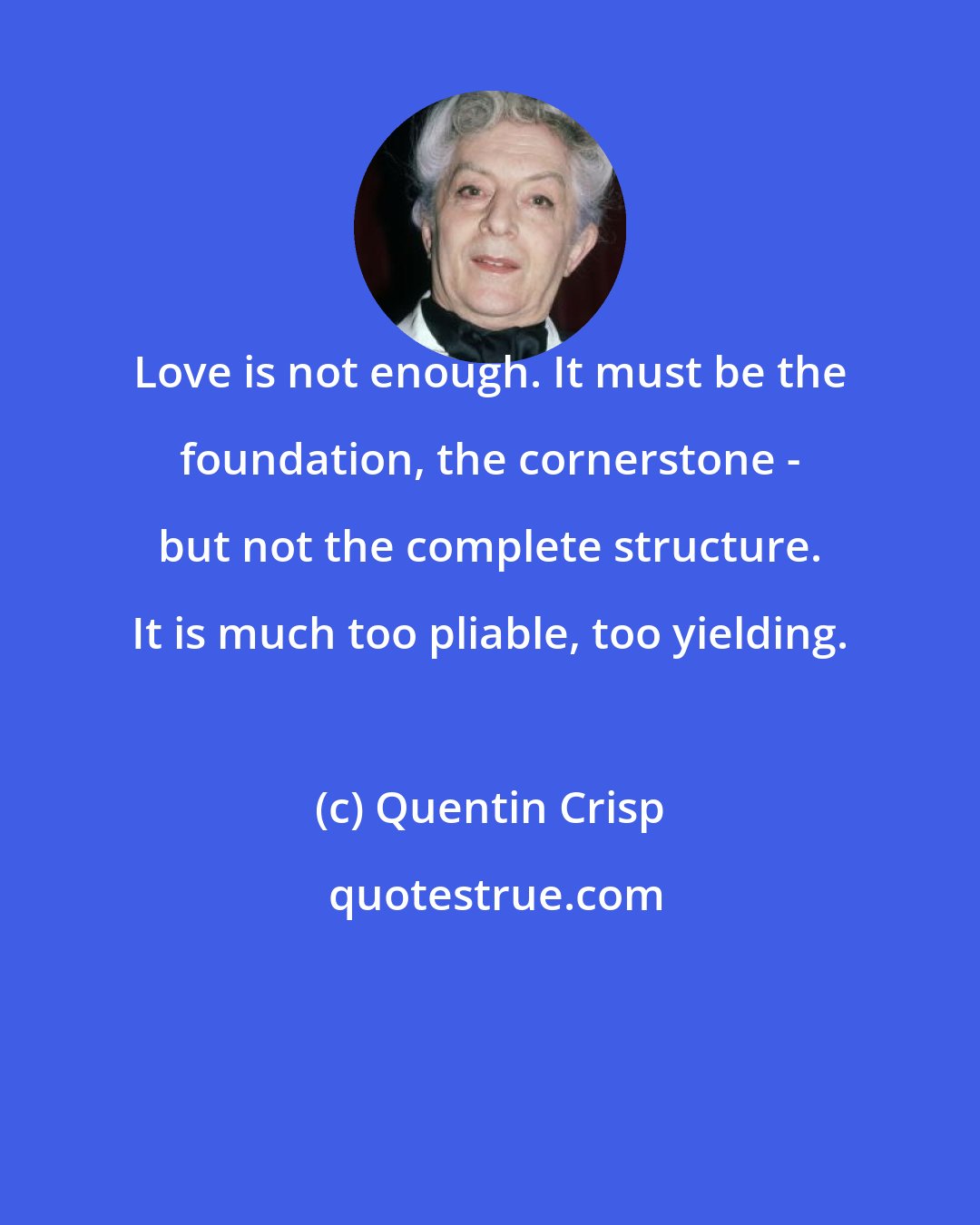 Quentin Crisp: Love is not enough. It must be the foundation, the cornerstone - but not the complete structure. It is much too pliable, too yielding.