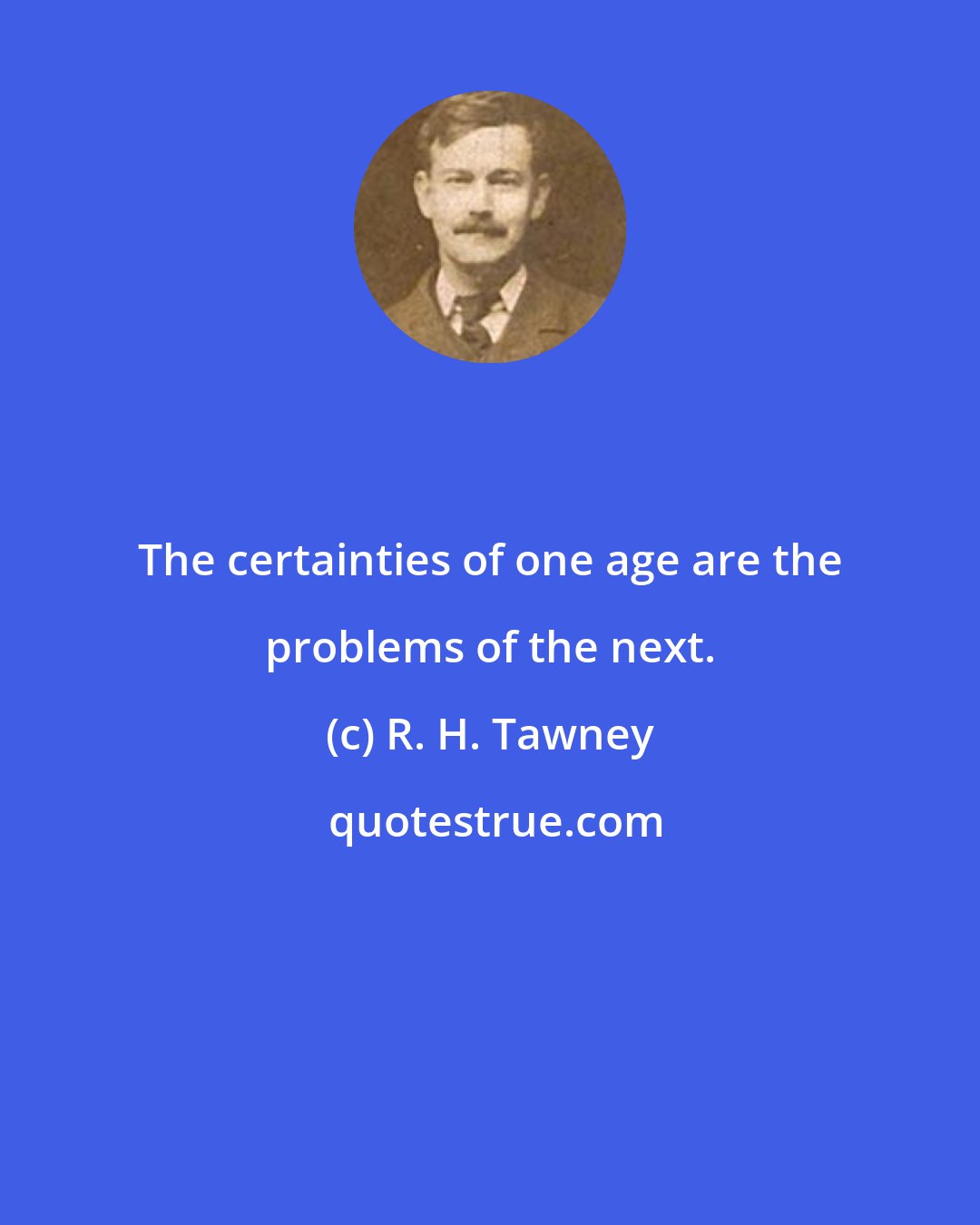 R. H. Tawney: The certainties of one age are the problems of the next.