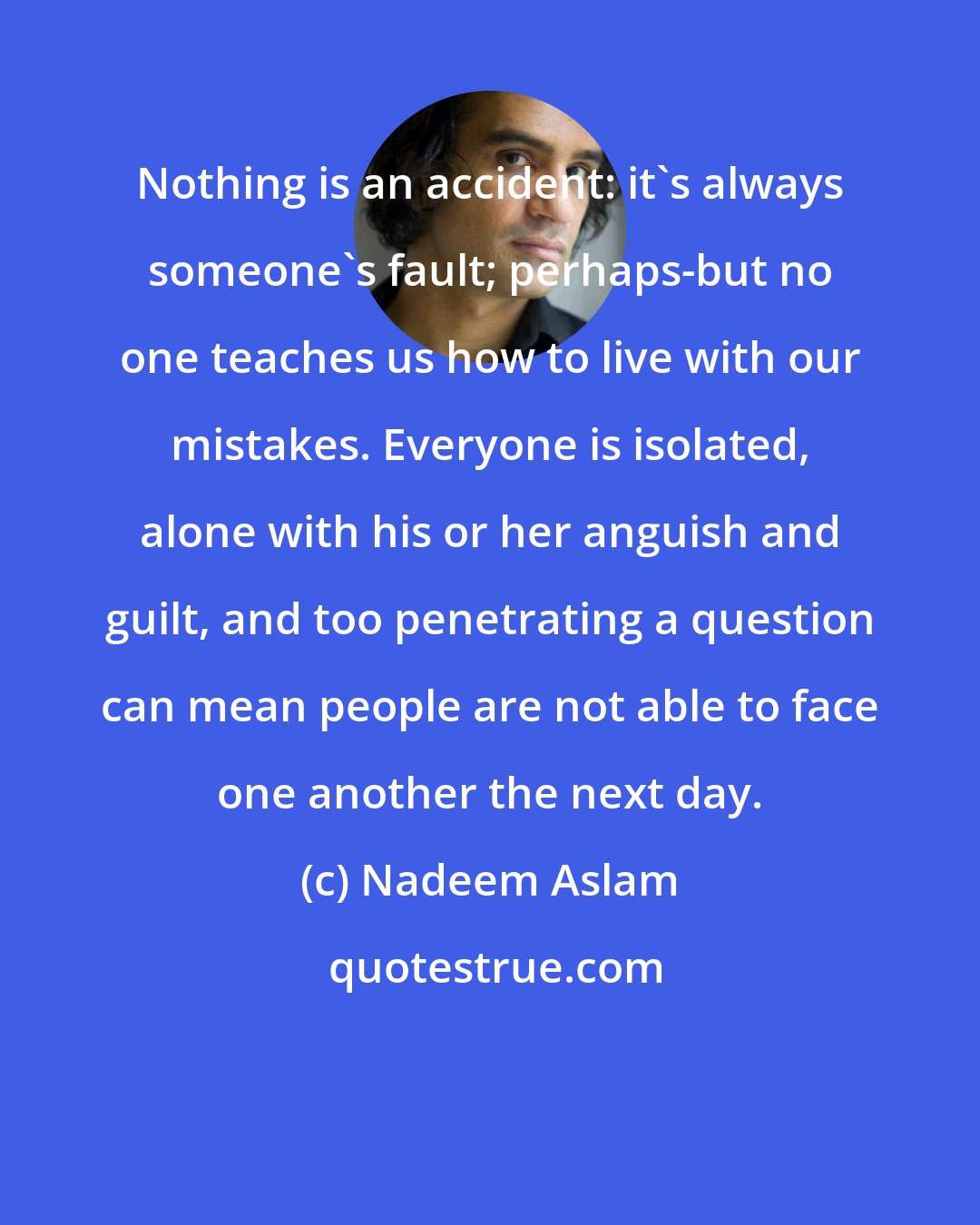 Nadeem Aslam: Nothing is an accident: it's always someone's fault; perhaps-but no one teaches us how to live with our mistakes. Everyone is isolated, alone with his or her anguish and guilt, and too penetrating a question can mean people are not able to face one another the next day.