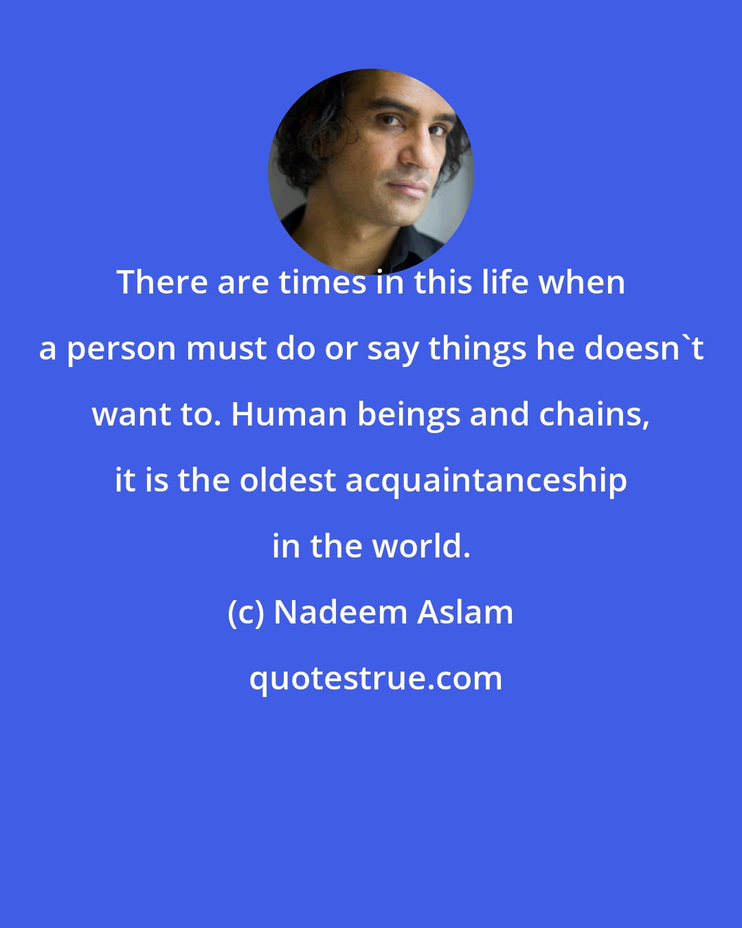 Nadeem Aslam: There are times in this life when a person must do or say things he doesn't want to. Human beings and chains, it is the oldest acquaintanceship in the world.