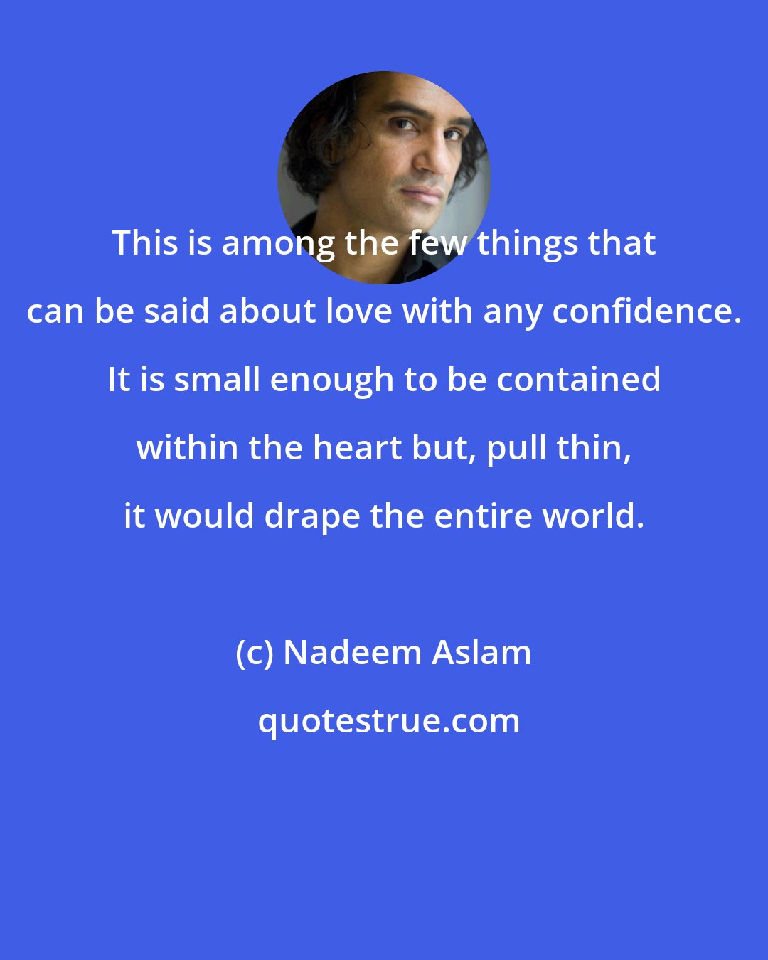 Nadeem Aslam: This is among the few things that can be said about love with any confidence. It is small enough to be contained within the heart but, pull thin, it would drape the entire world.