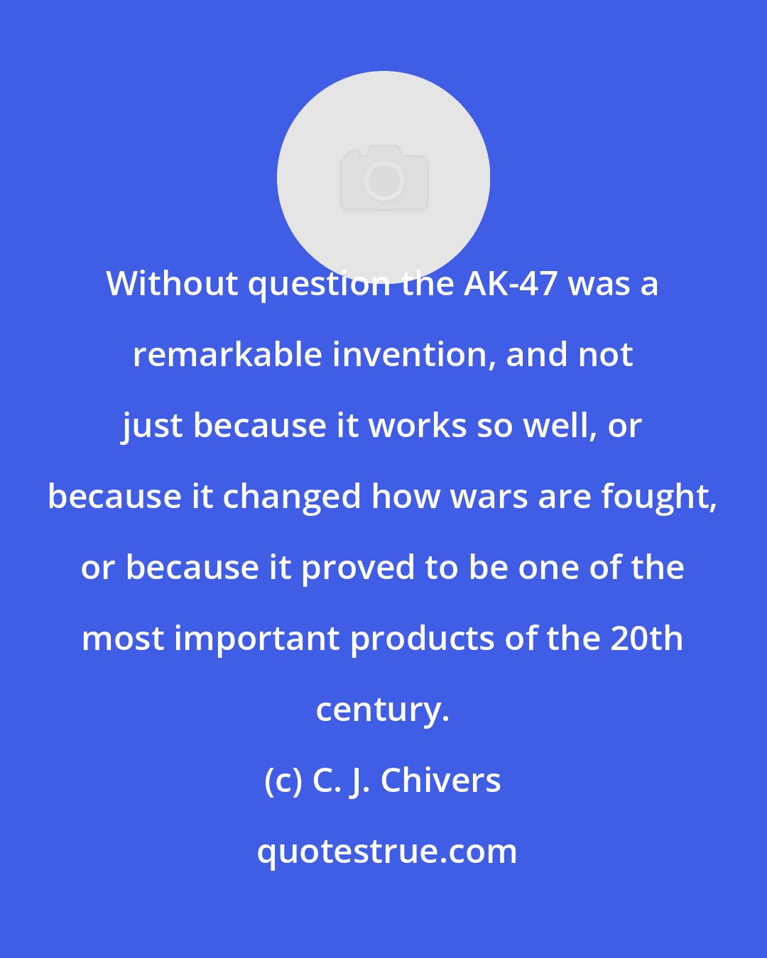 C. J. Chivers: Without question the AK-47 was a remarkable invention, and not just because it works so well, or because it changed how wars are fought, or because it proved to be one of the most important products of the 20th century.