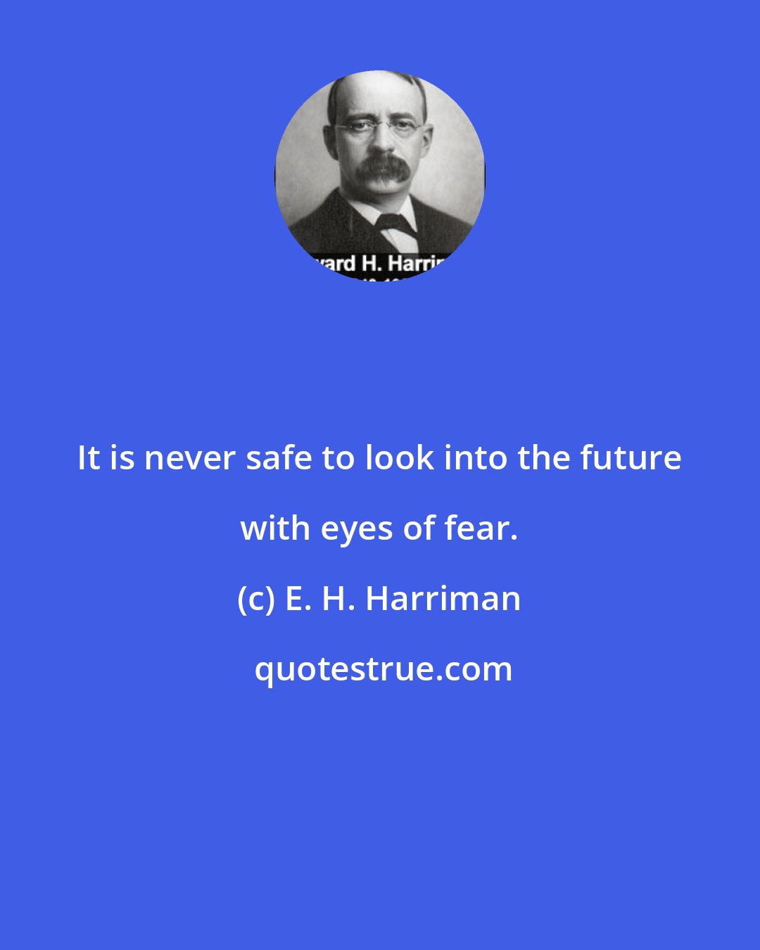 E. H. Harriman: It is never safe to look into the future with eyes of fear.