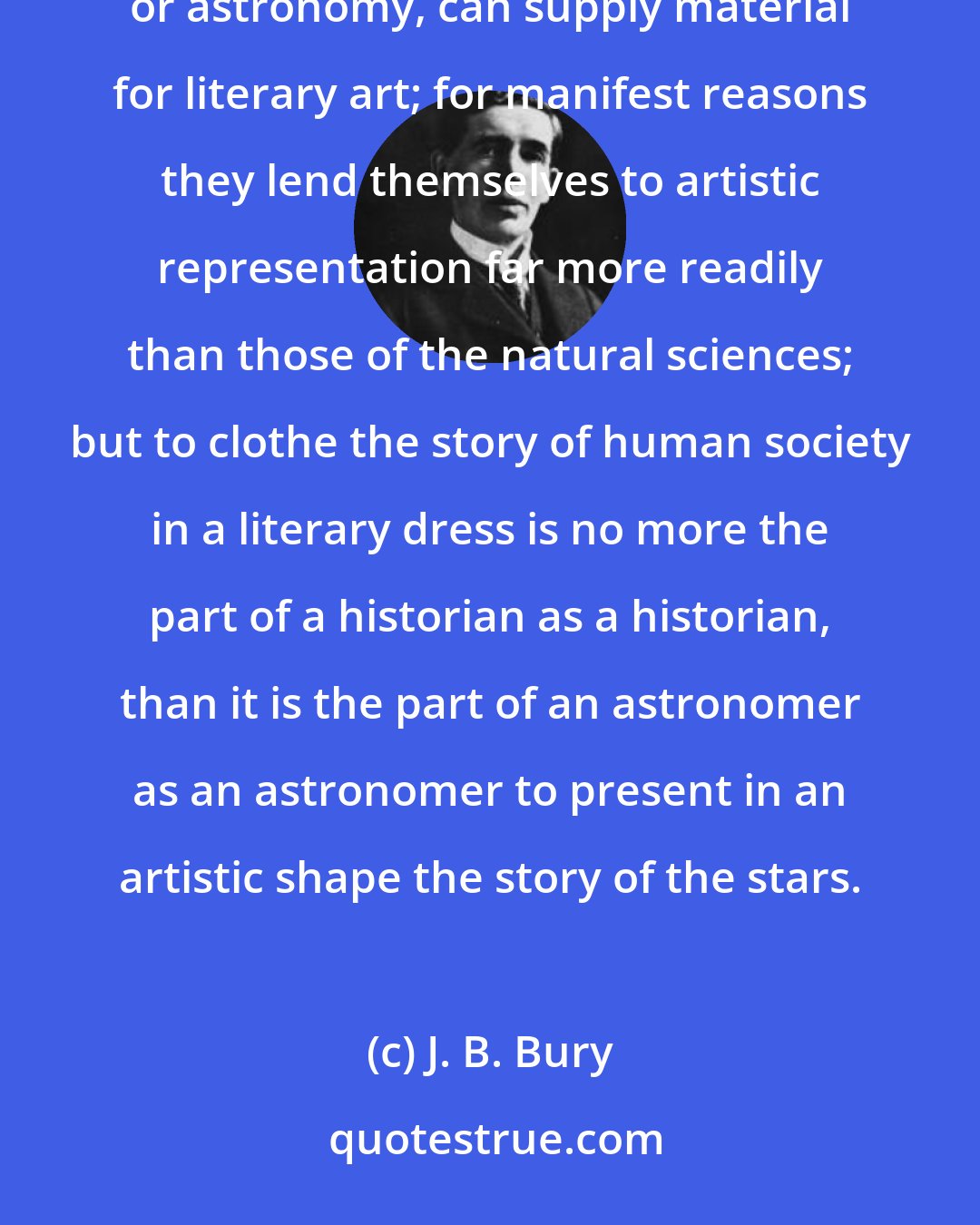 J. B. Bury: I may remind you that history is not a branch of literature. The facts of history, like the facts of geology or astronomy, can supply material for literary art; for manifest reasons they lend themselves to artistic representation far more readily than those of the natural sciences; but to clothe the story of human society in a literary dress is no more the part of a historian as a historian, than it is the part of an astronomer as an astronomer to present in an artistic shape the story of the stars.