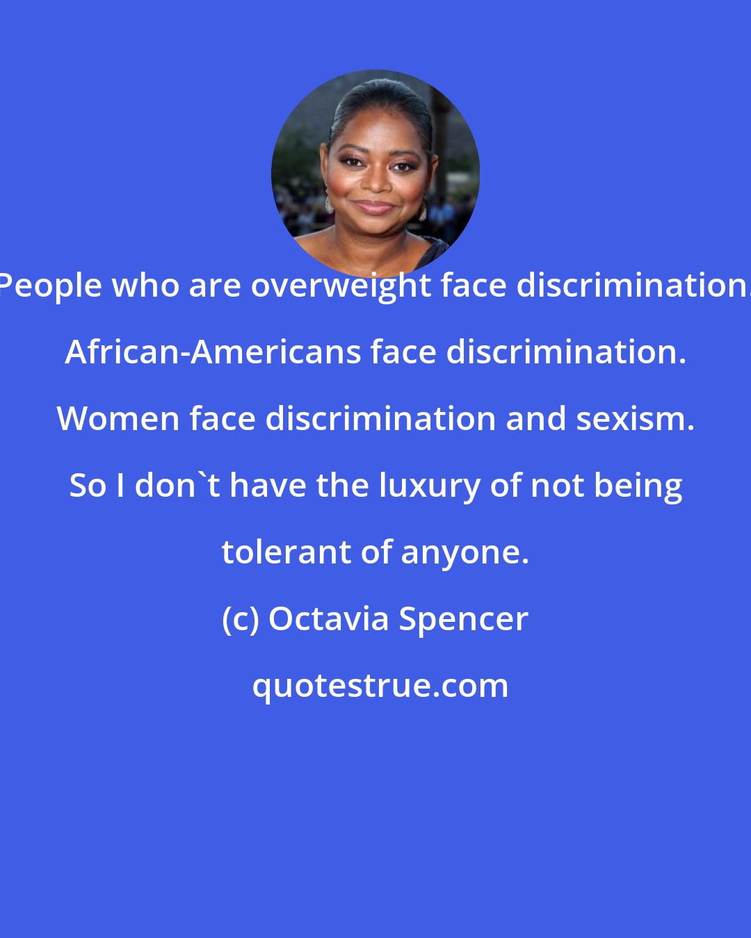 Octavia Spencer: People who are overweight face discrimination. African-Americans face discrimination. Women face discrimination and sexism. So I don't have the luxury of not being tolerant of anyone.