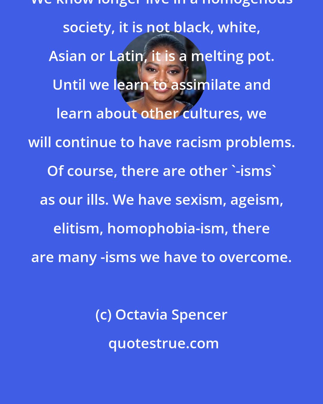 Octavia Spencer: We know longer live in a homogenous society, it is not black, white, Asian or Latin, it is a melting pot. Until we learn to assimilate and learn about other cultures, we will continue to have racism problems. Of course, there are other '-isms' as our ills. We have sexism, ageism, elitism, homophobia-ism, there are many -isms we have to overcome.