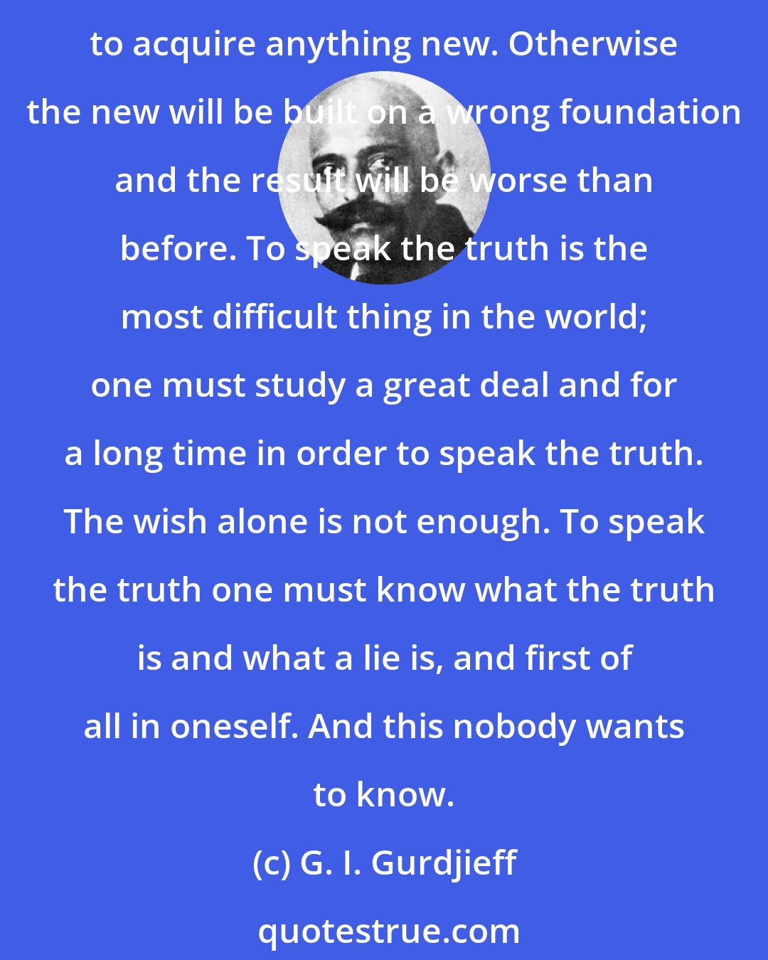 G. I. Gurdjieff: A man must first of all understand certain things. He has thousands of false ideas and false conceptions, chiefly about himself, and he must get rid of some of them before beginning to acquire anything new. Otherwise the new will be built on a wrong foundation and the result will be worse than before. To speak the truth is the most difficult thing in the world; one must study a great deal and for a long time in order to speak the truth. The wish alone is not enough. To speak the truth one must know what the truth is and what a lie is, and first of all in oneself. And this nobody wants to know.