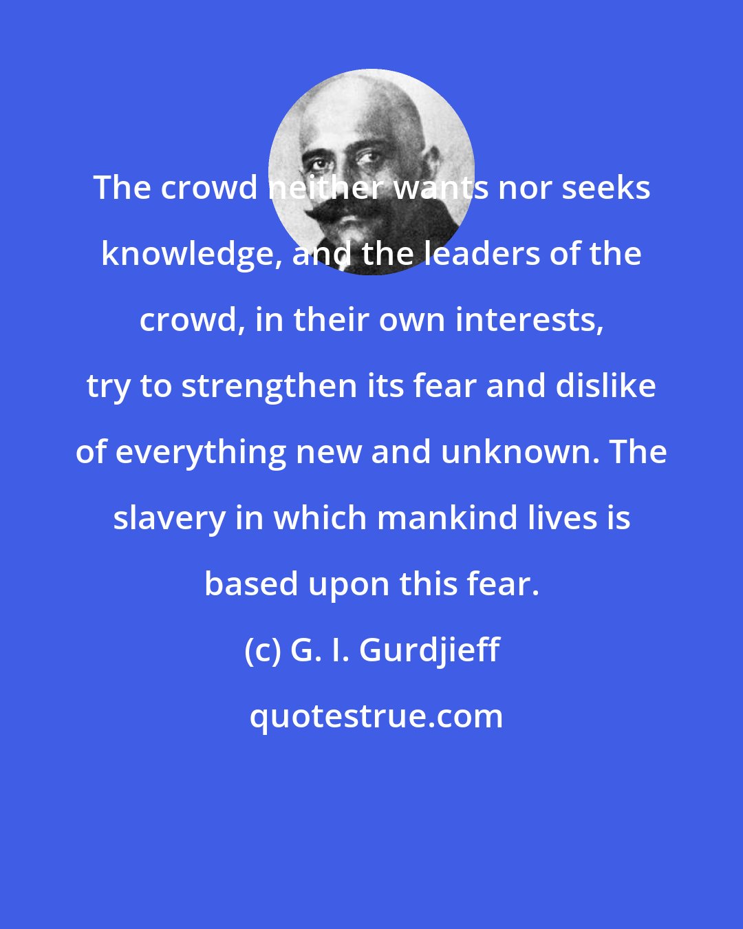 G. I. Gurdjieff: The crowd neither wants nor seeks knowledge, and the leaders of the crowd, in their own interests, try to strengthen its fear and dislike of everything new and unknown. The slavery in which mankind lives is based upon this fear.