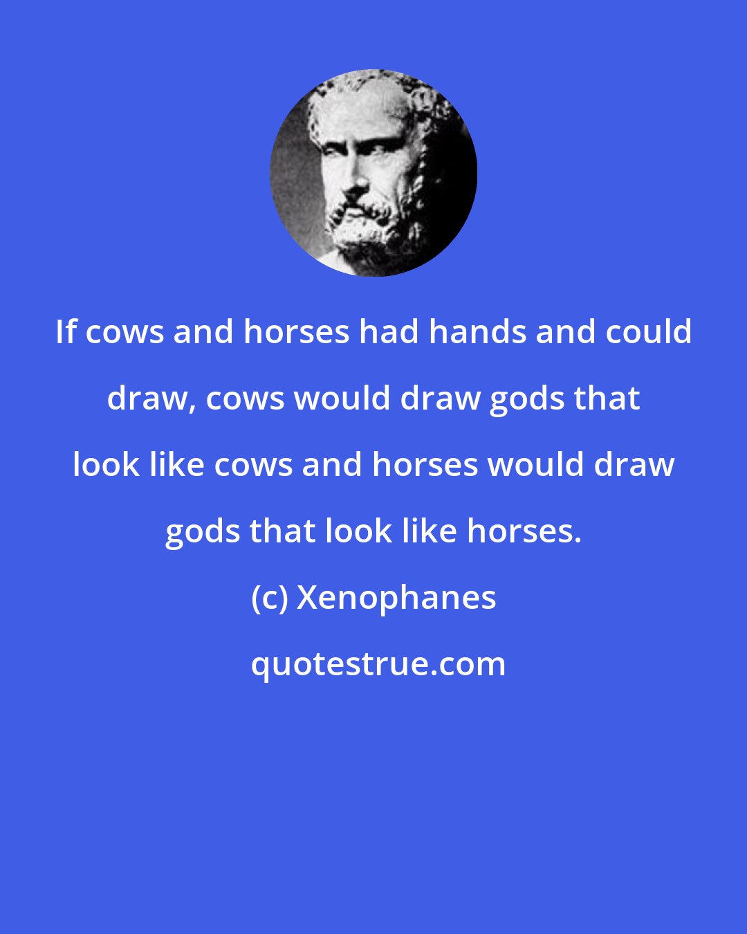 Xenophanes: If cows and horses had hands and could draw, cows would draw gods that look like cows and horses would draw gods that look like horses.