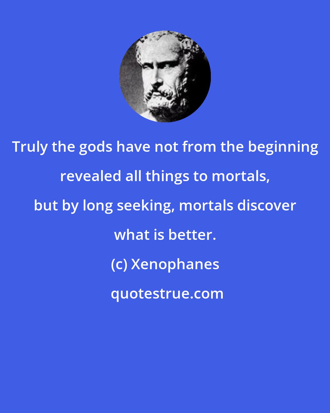 Xenophanes: Truly the gods have not from the beginning revealed all things to mortals, but by long seeking, mortals discover what is better.