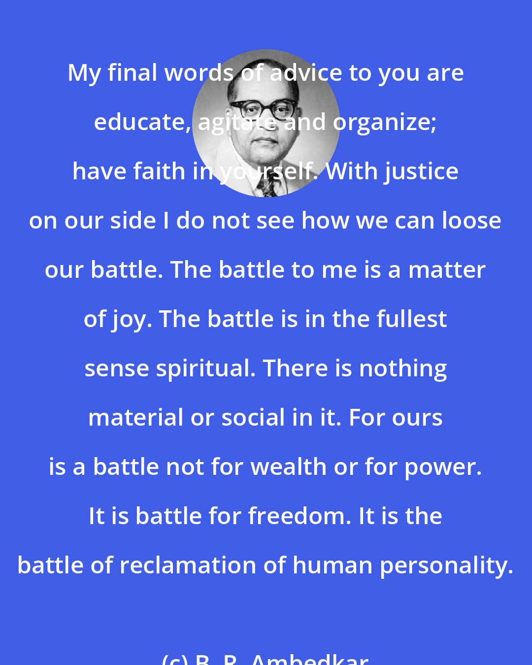 B. R. Ambedkar: My final words of advice to you are educate, agitate and organize; have faith in yourself. With justice on our side I do not see how we can loose our battle. The battle to me is a matter of joy. The battle is in the fullest sense spiritual. There is nothing material or social in it. For ours is a battle not for wealth or for power. It is battle for freedom. It is the battle of reclamation of human personality.
