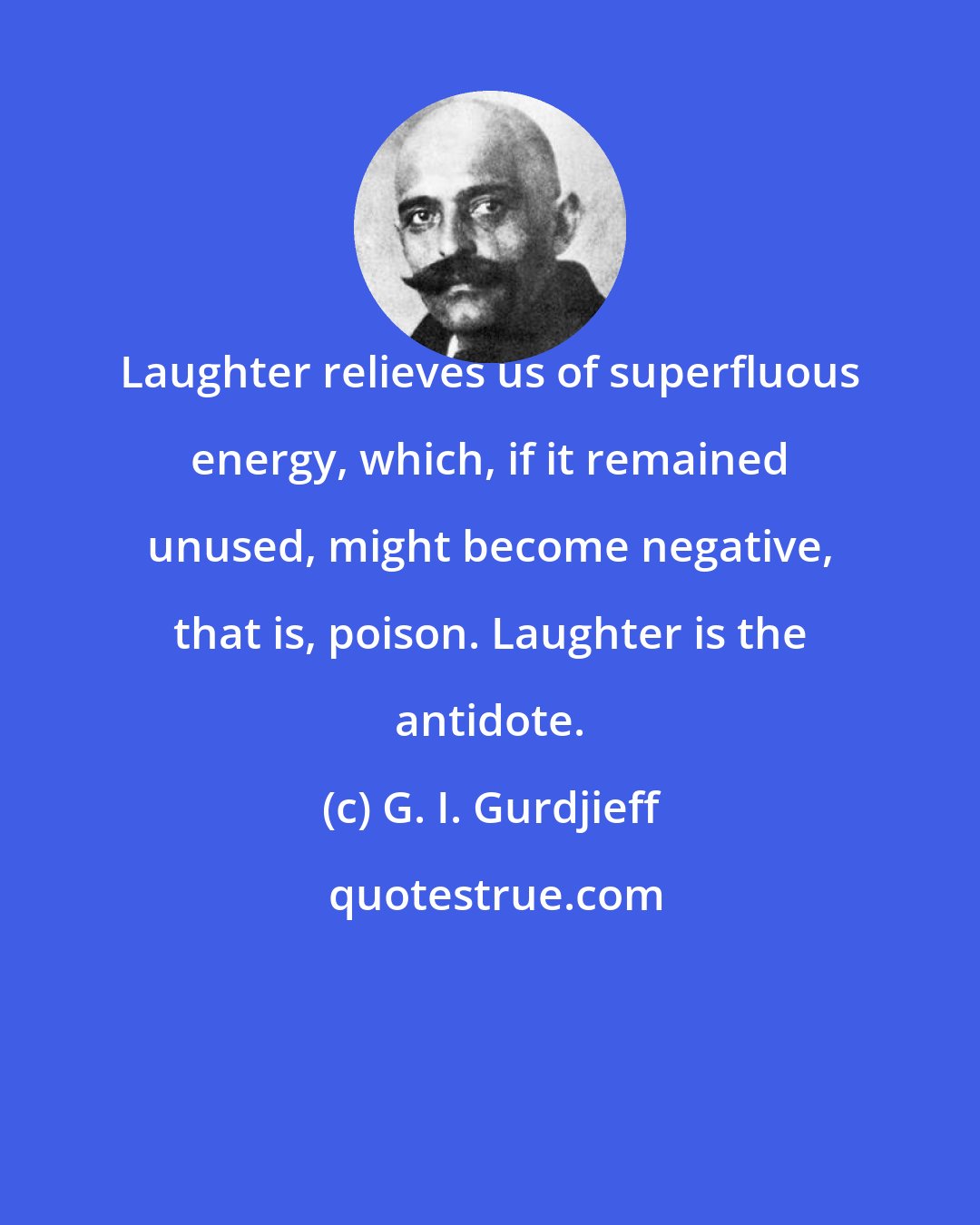 G. I. Gurdjieff: Laughter relieves us of superfluous energy, which, if it remained unused, might become negative, that is, poison. Laughter is the antidote.