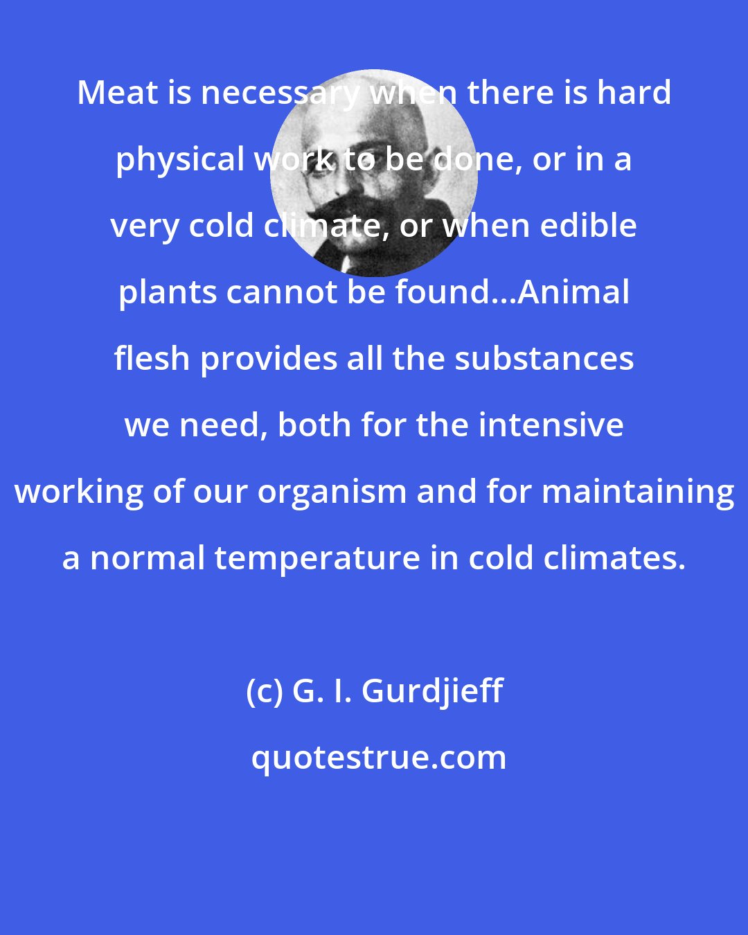 G. I. Gurdjieff: Meat is necessary when there is hard physical work to be done, or in a very cold climate, or when edible plants cannot be found...Animal flesh provides all the substances we need, both for the intensive working of our organism and for maintaining a normal temperature in cold climates.