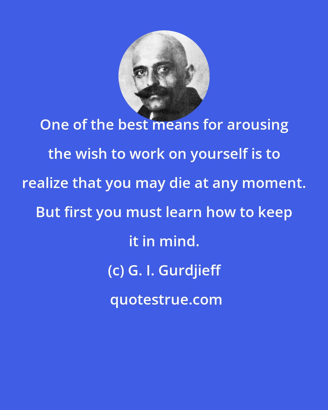 G. I. Gurdjieff: One of the best means for arousing the wish to work on yourself is to realize that you may die at any moment. But first you must learn how to keep it in mind.