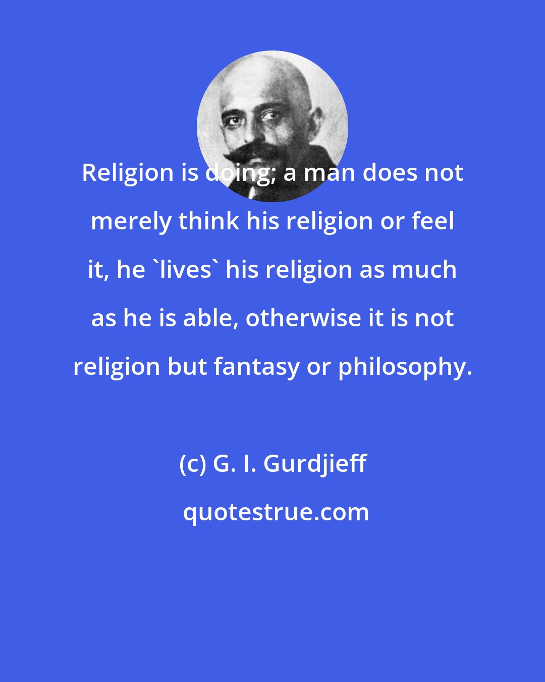 G. I. Gurdjieff: Religion is doing; a man does not merely think his religion or feel it, he 'lives' his religion as much as he is able, otherwise it is not religion but fantasy or philosophy.