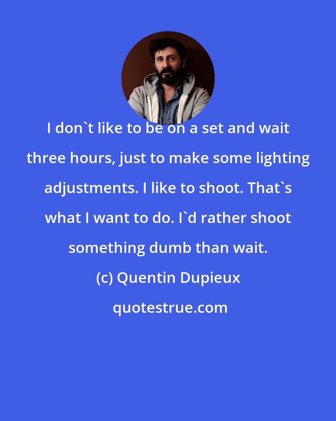Quentin Dupieux: I don't like to be on a set and wait three hours, just to make some lighting adjustments. I like to shoot. That's what I want to do. I'd rather shoot something dumb than wait.