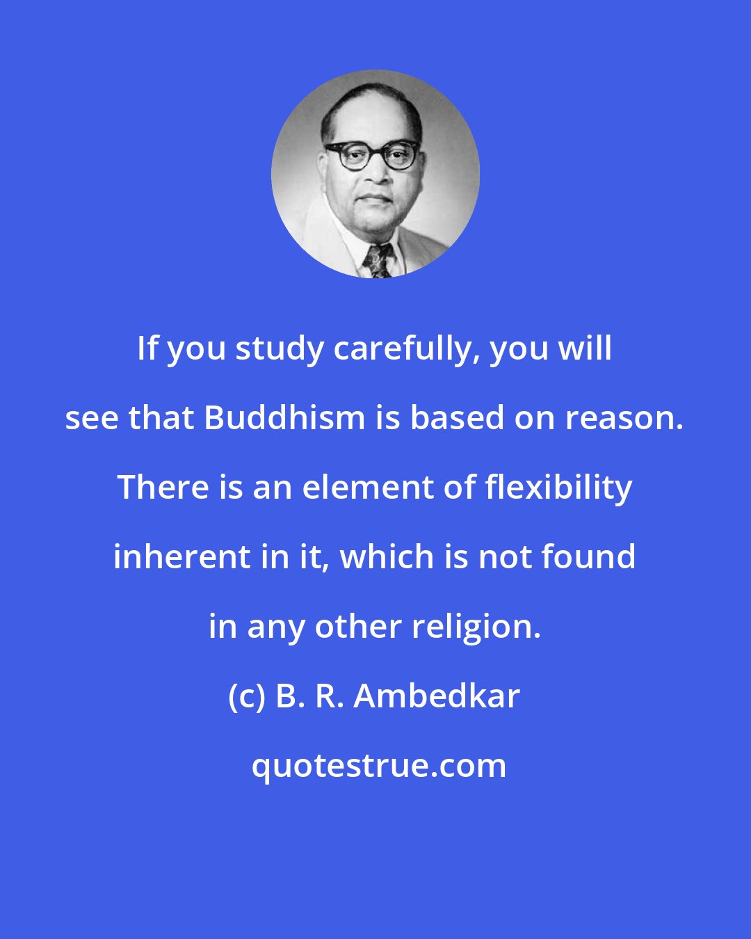 B. R. Ambedkar: If you study carefully, you will see that Buddhism is based on reason. There is an element of flexibility inherent in it, which is not found in any other religion.