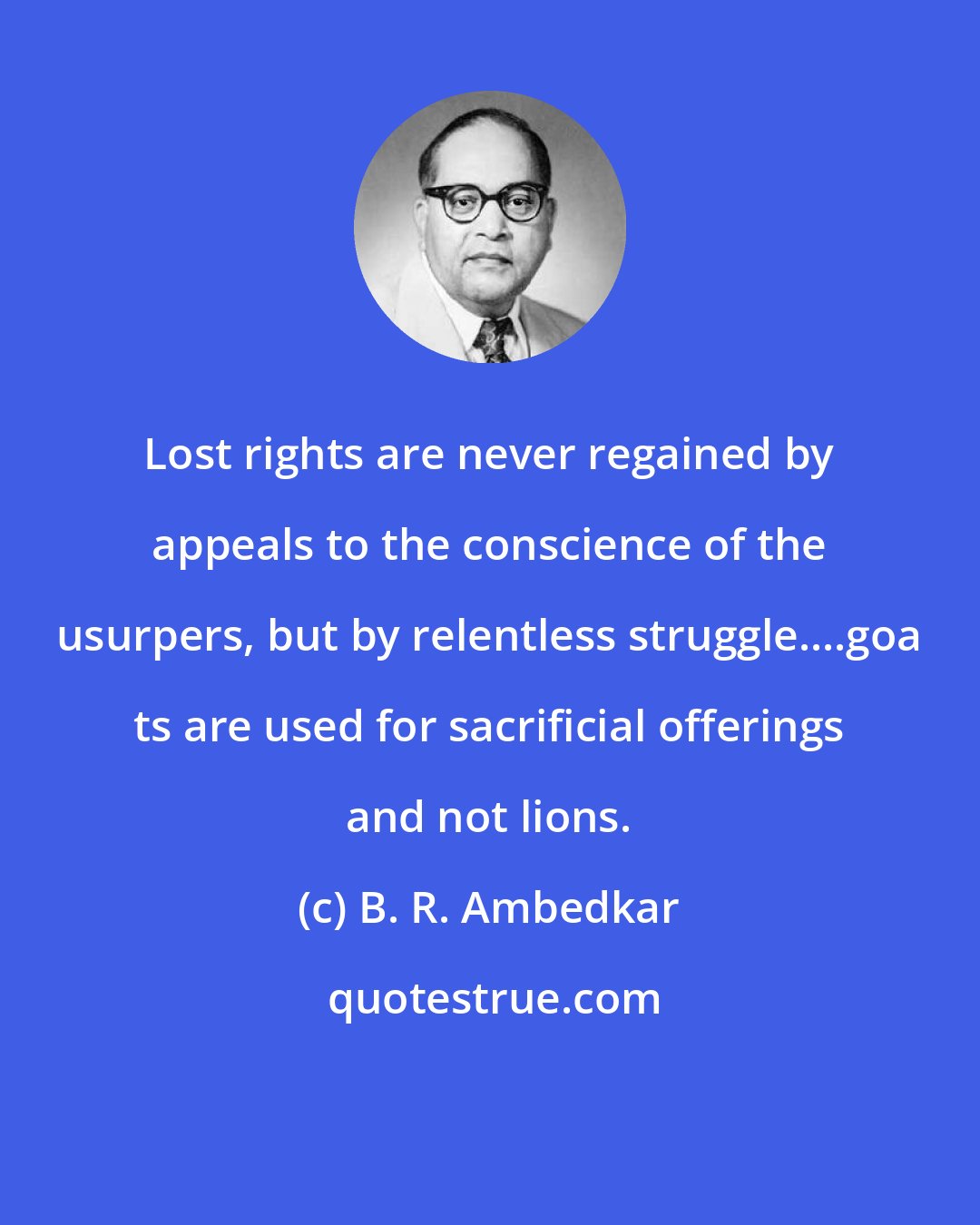 B. R. Ambedkar: Lost rights are never regained by appeals to the conscience of the usurpers, but by relentless struggle....goa ts are used for sacrificial offerings and not lions.