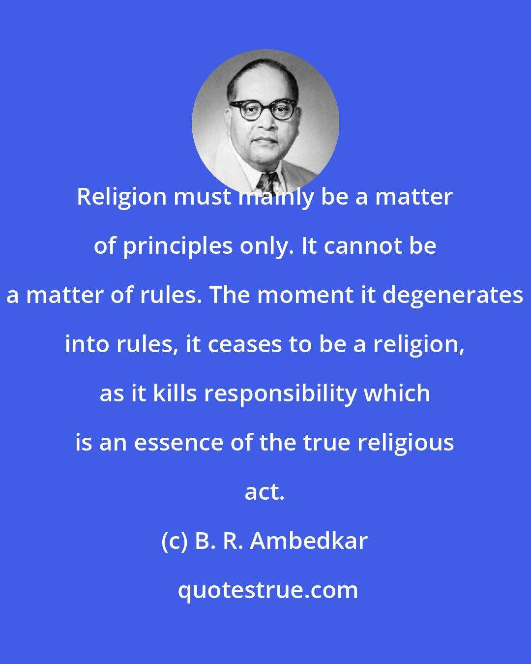 B. R. Ambedkar: Religion must mainly be a matter of principles only. It cannot be a matter of rules. The moment it degenerates into rules, it ceases to be a religion, as it kills responsibility which is an essence of the true religious act.
