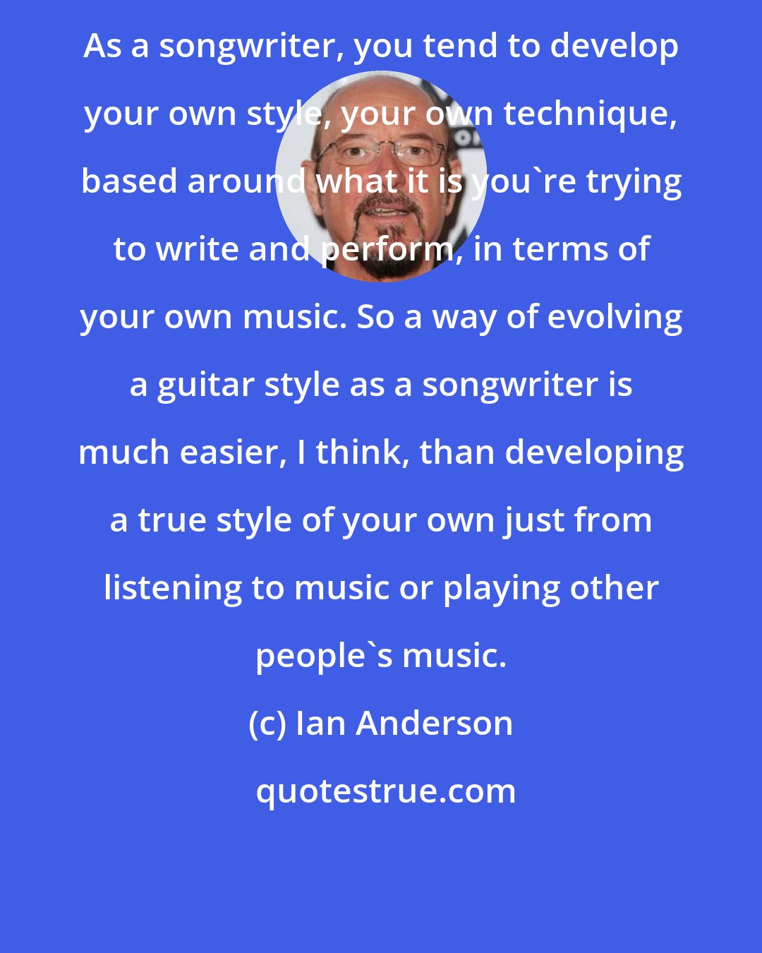 Ian Anderson: As a songwriter, you tend to develop your own style, your own technique, based around what it is you're trying to write and perform, in terms of your own music. So a way of evolving a guitar style as a songwriter is much easier, I think, than developing a true style of your own just from listening to music or playing other people's music.