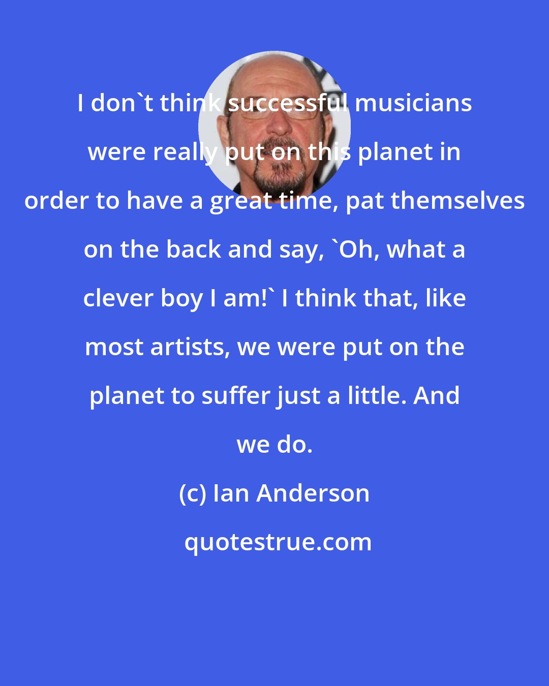 Ian Anderson: I don't think successful musicians were really put on this planet in order to have a great time, pat themselves on the back and say, 'Oh, what a clever boy I am!' I think that, like most artists, we were put on the planet to suffer just a little. And we do.