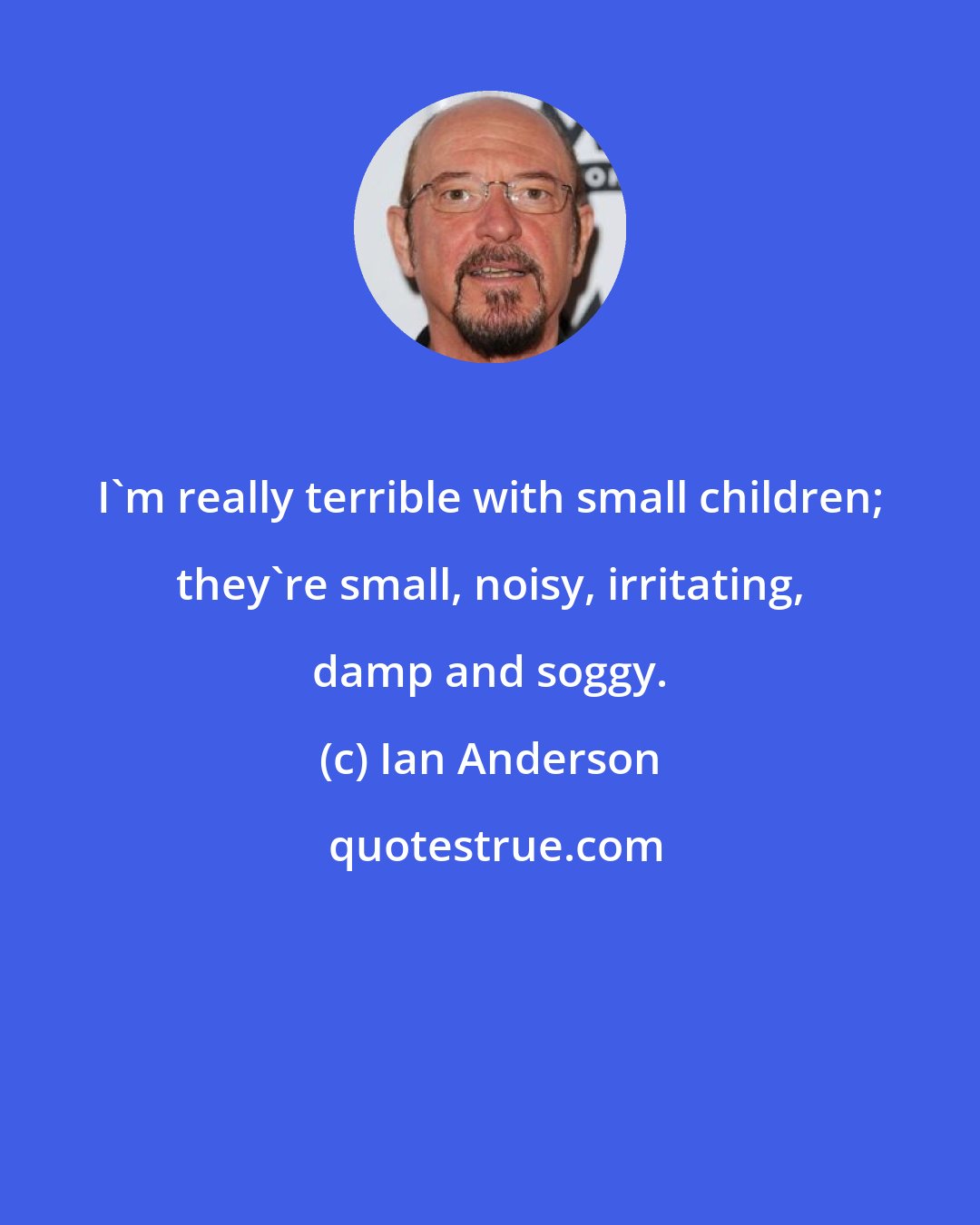 Ian Anderson: I'm really terrible with small children; they're small, noisy, irritating, damp and soggy.