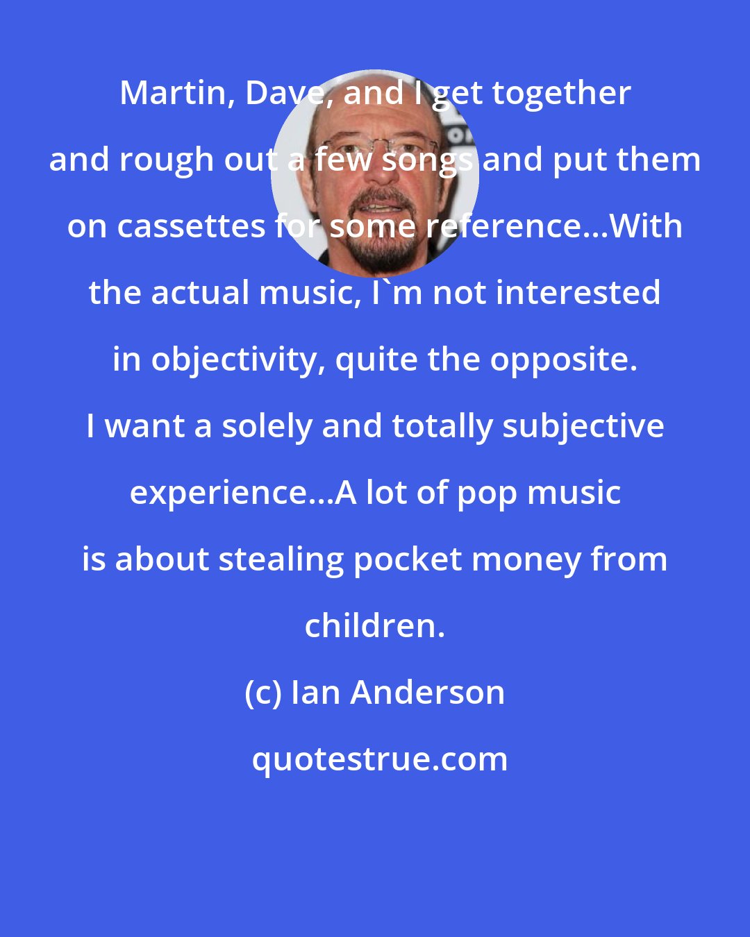 Ian Anderson: Martin, Dave, and I get together and rough out a few songs and put them on cassettes for some reference...With the actual music, I'm not interested in objectivity, quite the opposite. I want a solely and totally subjective experience...A lot of pop music is about stealing pocket money from children.