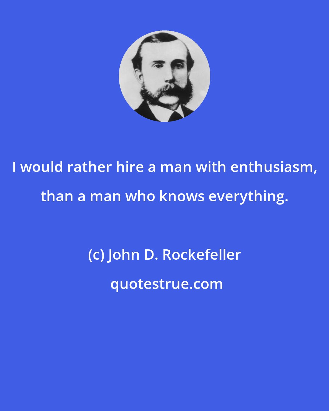 John D. Rockefeller: I would rather hire a man with enthusiasm, than a man who knows everything.