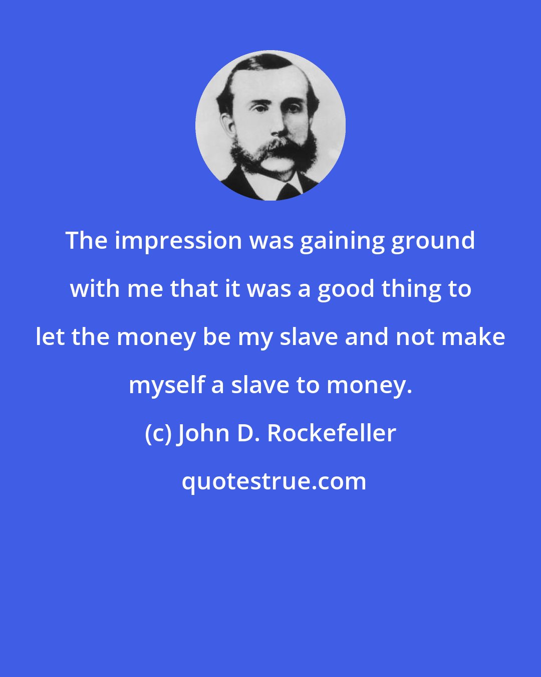 John D. Rockefeller: The impression was gaining ground with me that it was a good thing to let the money be my slave and not make myself a slave to money.