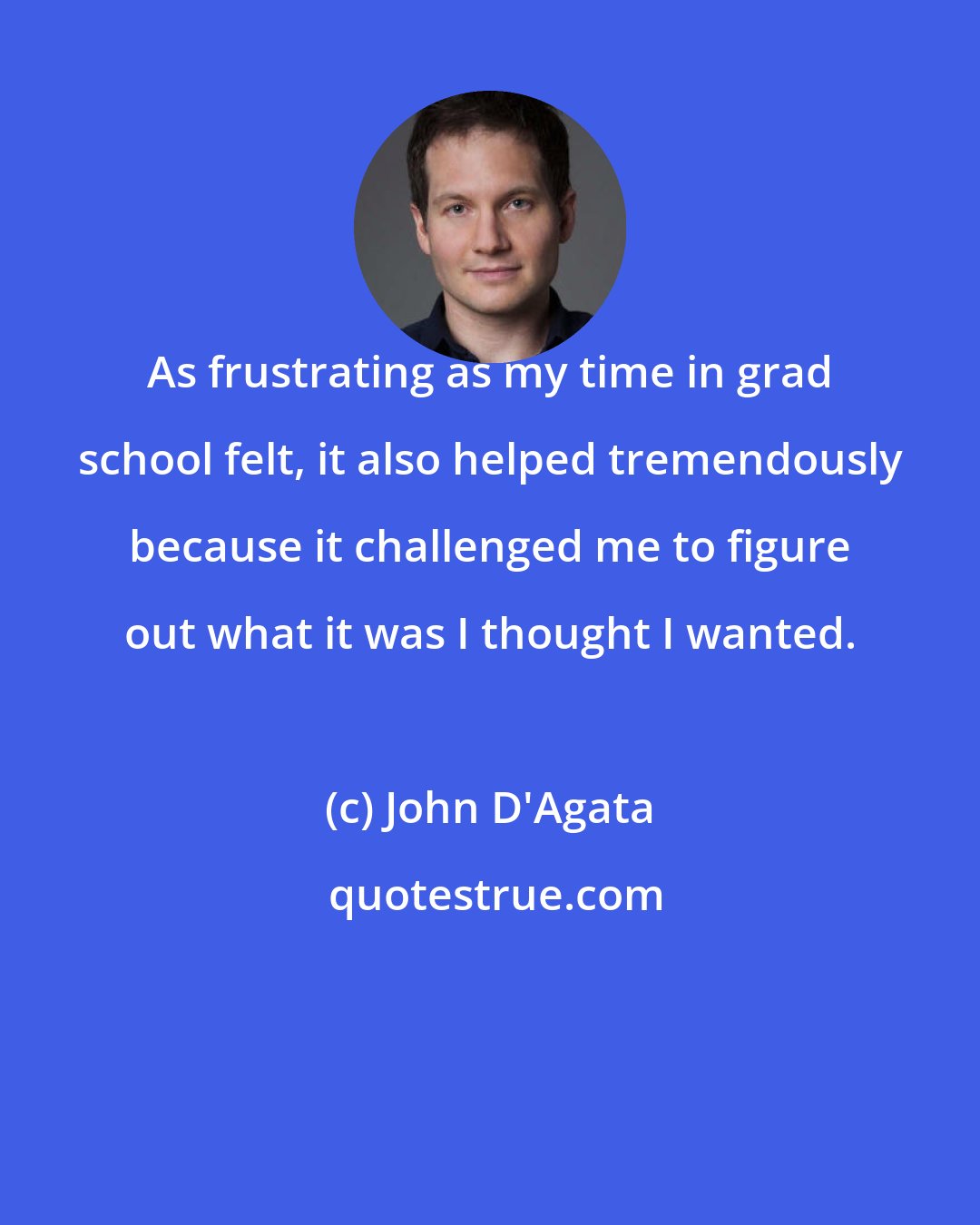 John D'Agata: As frustrating as my time in grad school felt, it also helped tremendously because it challenged me to figure out what it was I thought I wanted.