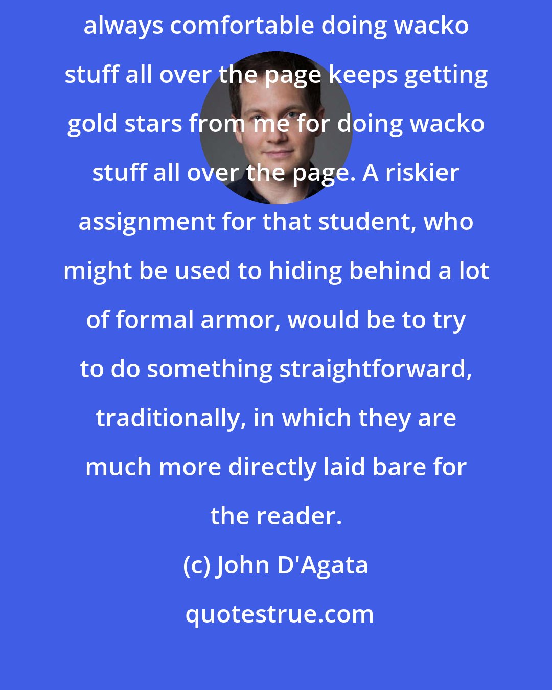 John D'Agata: When I'm teaching, I'm not really doing my job if the student who's always comfortable doing wacko stuff all over the page keeps getting gold stars from me for doing wacko stuff all over the page. A riskier assignment for that student, who might be used to hiding behind a lot of formal armor, would be to try to do something straightforward, traditionally, in which they are much more directly laid bare for the reader.