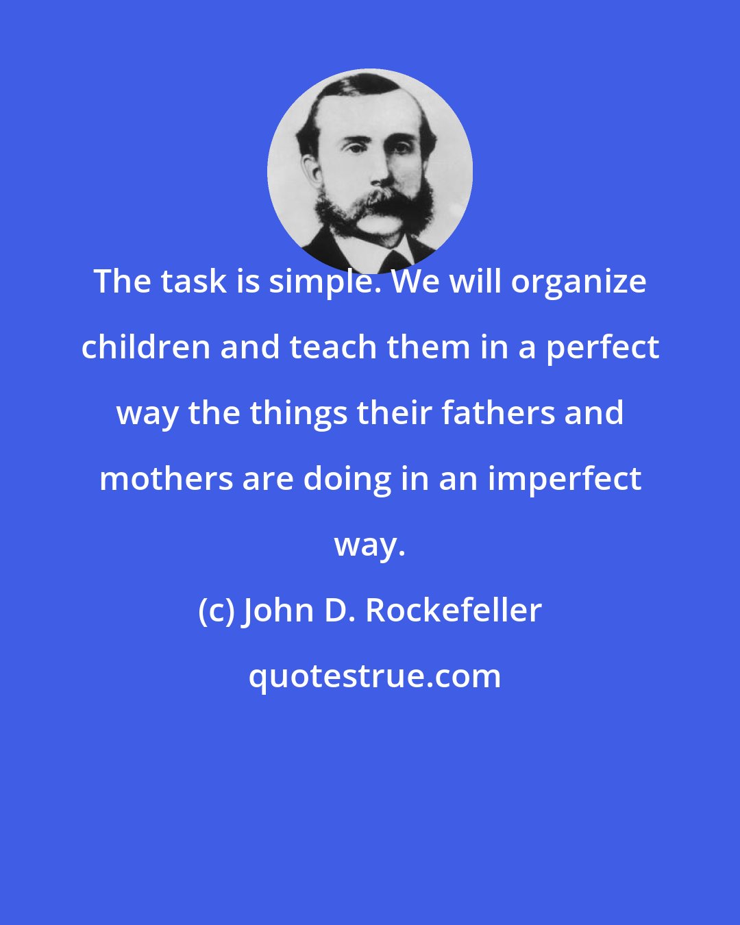 John D. Rockefeller: The task is simple. We will organize children and teach them in a perfect way the things their fathers and mothers are doing in an imperfect way.