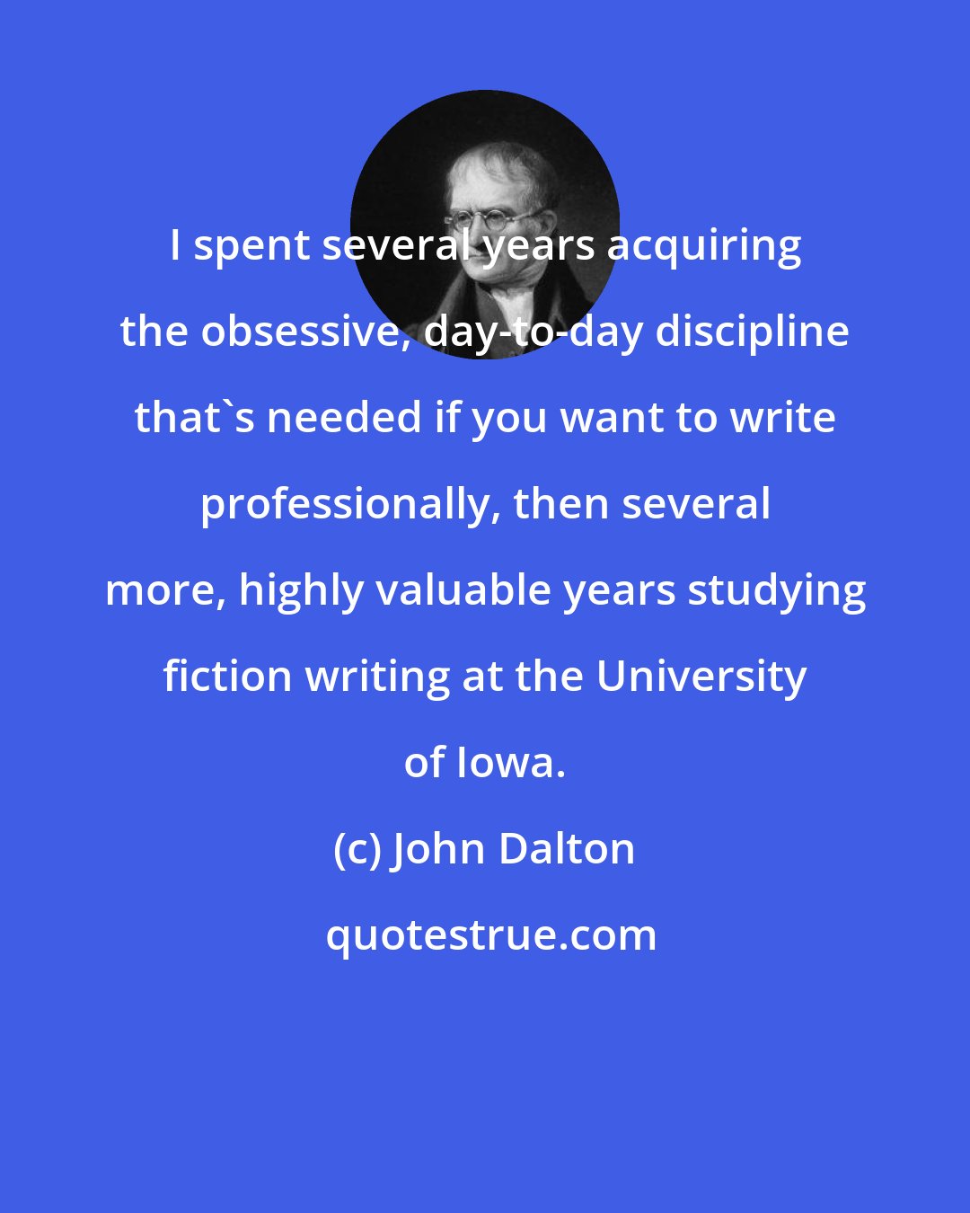 John Dalton: I spent several years acquiring the obsessive, day-to-day discipline that's needed if you want to write professionally, then several more, highly valuable years studying fiction writing at the University of Iowa.