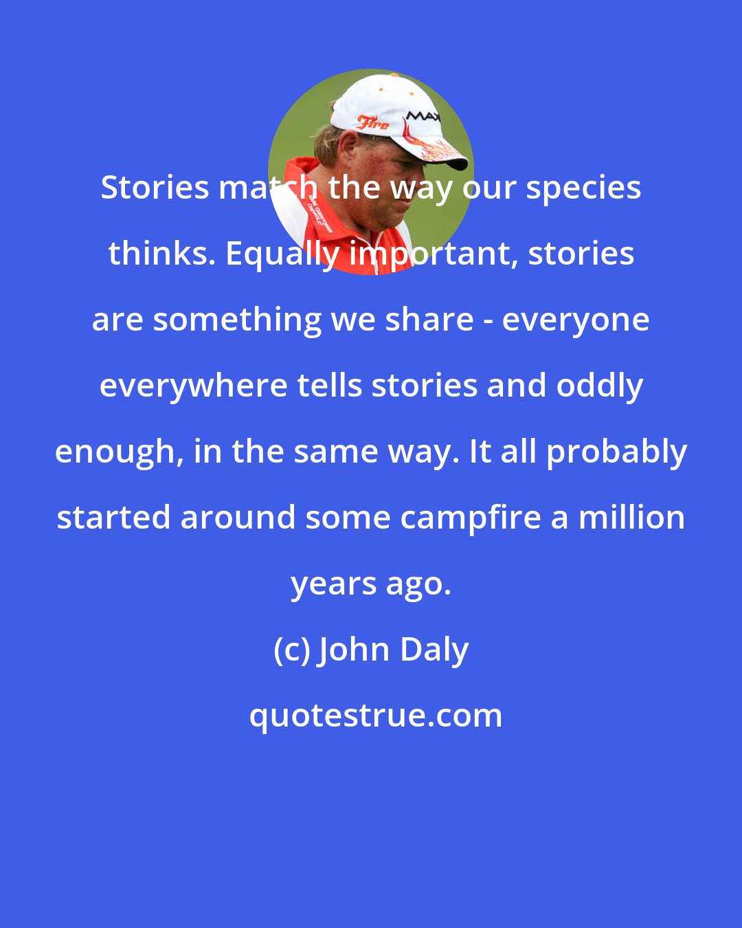 John Daly: Stories match the way our species thinks. Equally important, stories are something we share - everyone everywhere tells stories and oddly enough, in the same way. It all probably started around some campfire a million years ago.