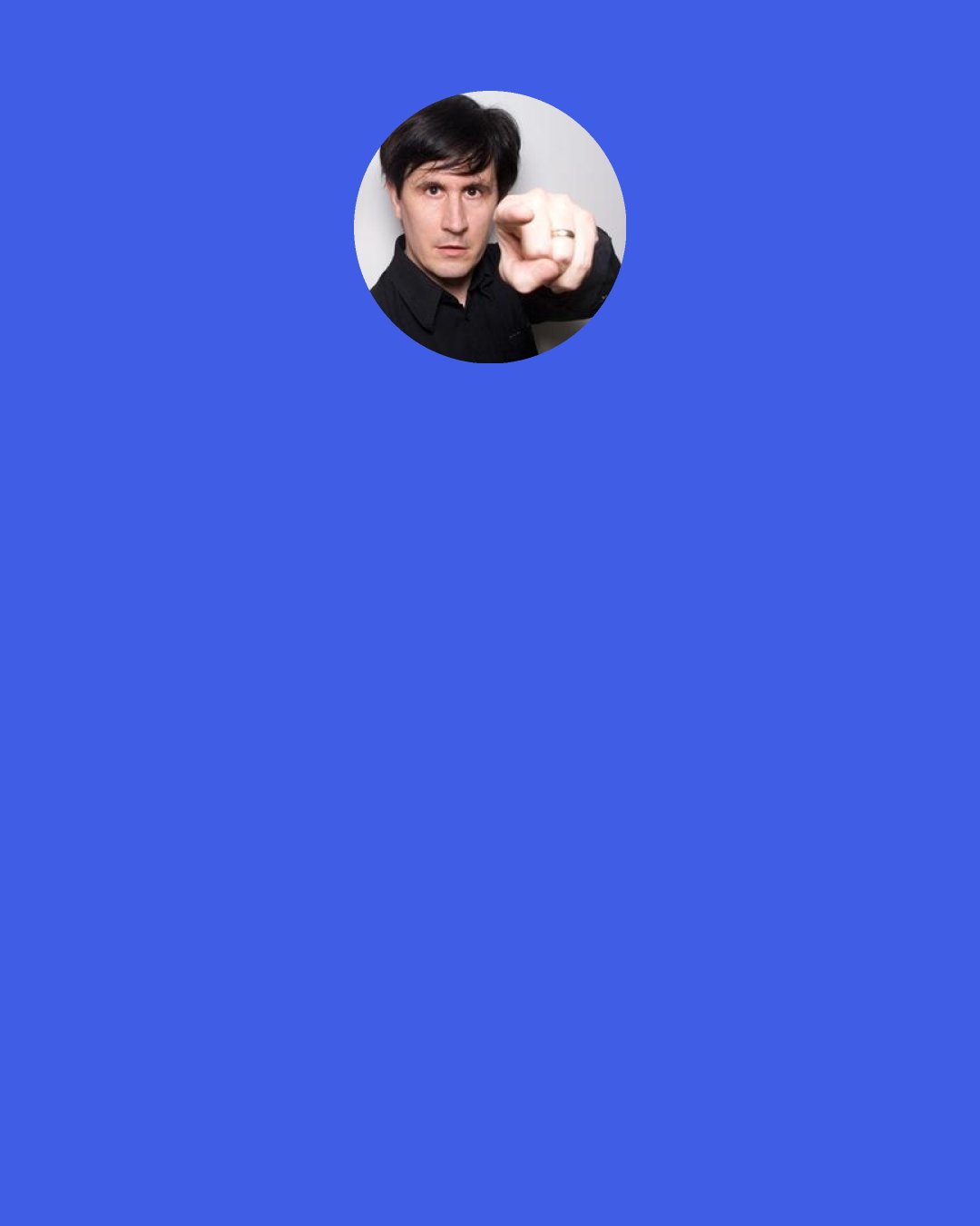 John Darnielle: I'm finding things out about myself as a person - as a writer - as I write, and so are the people who listen to what I do. But they have this additional aspect of how they take the stuff that I do, and so it broadens the work and it creates this strange connection. It's really a way of strangers communicating through this third thing, which is a body of work. But really, I know it's a cliché to say I write for myself, but I write for myself.