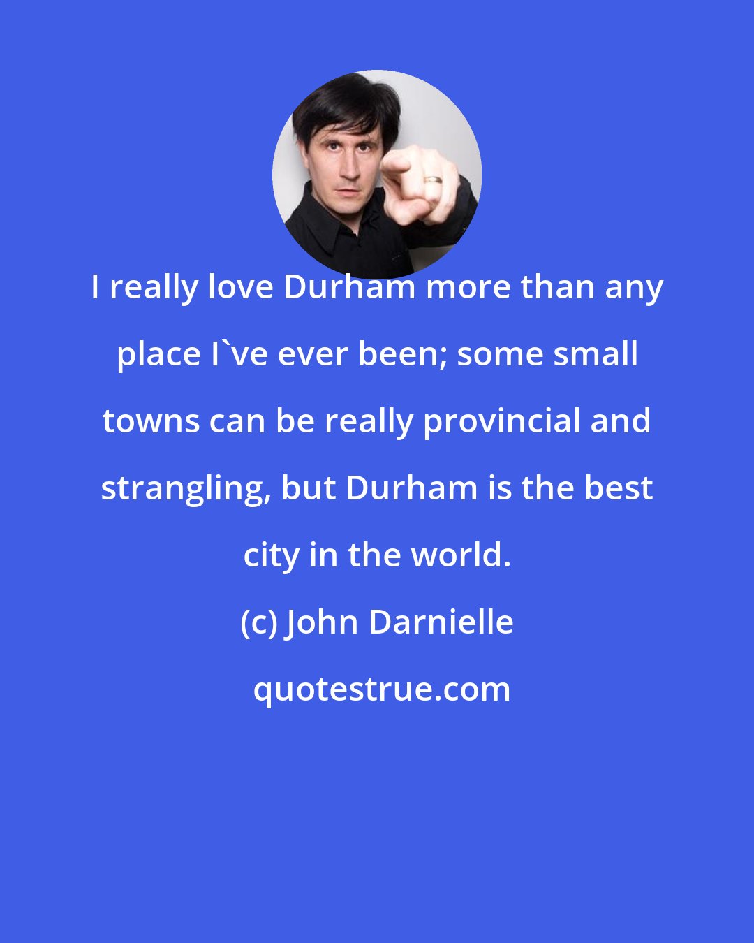 John Darnielle: I really love Durham more than any place I've ever been; some small towns can be really provincial and strangling, but Durham is the best city in the world.